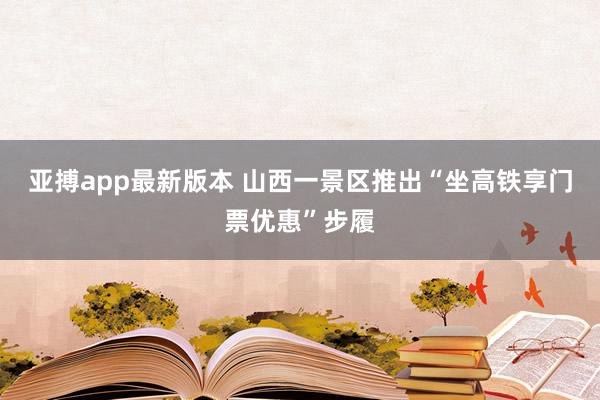 亚搏app最新版本 山西一景区推出“坐高铁享门票优惠”步履