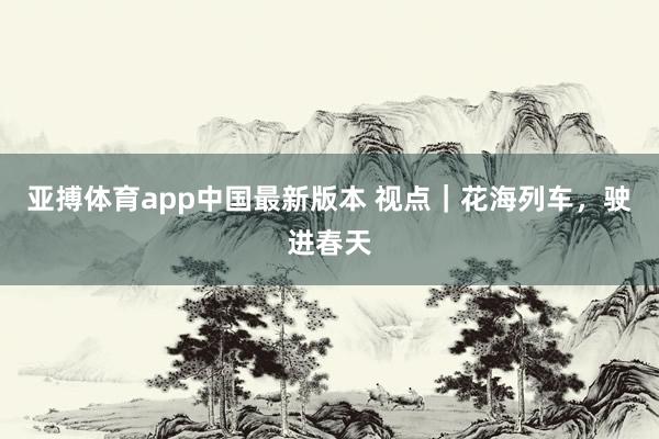 亚搏体育app中国最新版本 视点｜花海列车，驶进春天