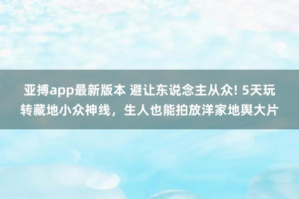 亚搏app最新版本 避让东说念主从众! 5天玩转藏地小众神线，生人也能拍放洋家地舆大片