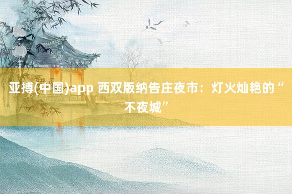 亚搏(中国)app 西双版纳告庄夜市：灯火灿艳的“不夜城”