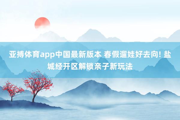 亚搏体育app中国最新版本 春假遛娃好去向! 盐城经开区解锁亲子新玩法