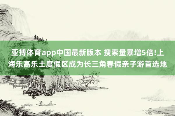 亚搏体育app中国最新版本 搜索量暴增5倍!上海乐高乐土度假区成为长三角春假亲子游首选地