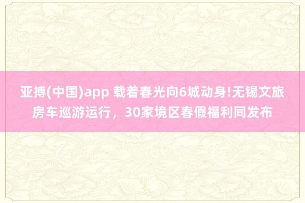 亚搏(中国)app 载着春光向6城动身!无锡文旅房车巡游运行，30家境区春假福利同发布