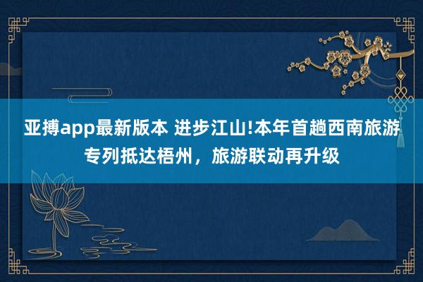 亚搏app最新版本 进步江山!本年首趟西南旅游专列抵达梧州，旅游联动再升级