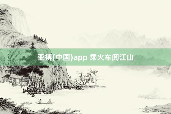 亚搏(中国)app 乘火车阅江山