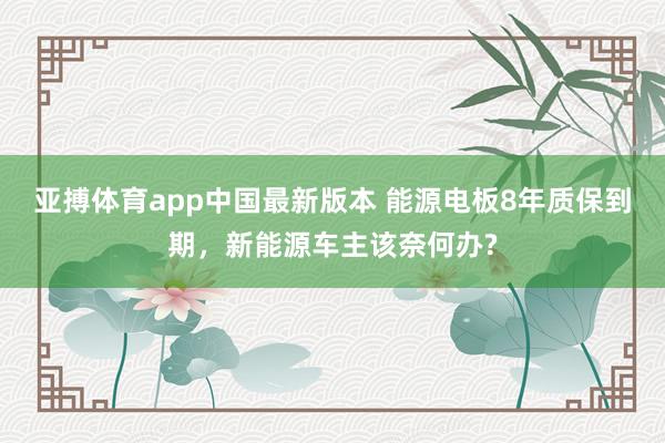 亚搏体育app中国最新版本 能源电板8年质保到期，新能源车主该奈何办?
