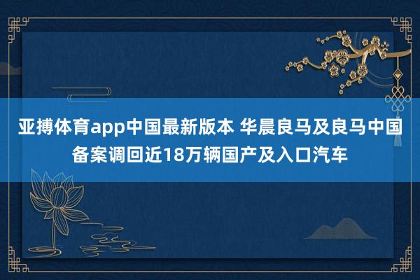 亚搏体育app中国最新版本 华晨良马及良马中国备案调回近18万辆国产及入口汽车