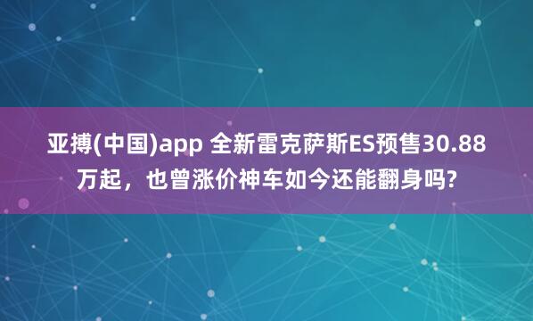 亚搏(中国)app 全新雷克萨斯ES预售30.88万起，也曾涨价神车如今还能翻身吗?
