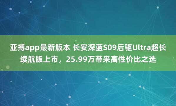 亚搏app最新版本 长安深蓝S09后驱Ultra超长续航版上市，25.99万带来高性价比之选
