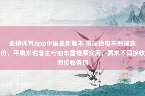 亚搏体育app中国最新版本 富豪换电车图得意与身份，平庸东说念主守油车重雄厚实用，需求不同接收各别