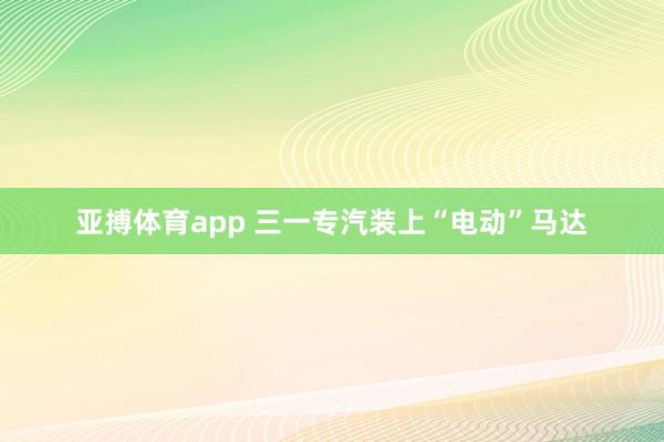 亚搏体育app 三一专汽装上“电动”马达