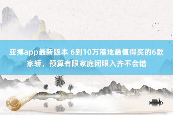 亚搏app最新版本 6到10万落地最值得买的6款家轿，预算有限家庭闭眼入齐不会错