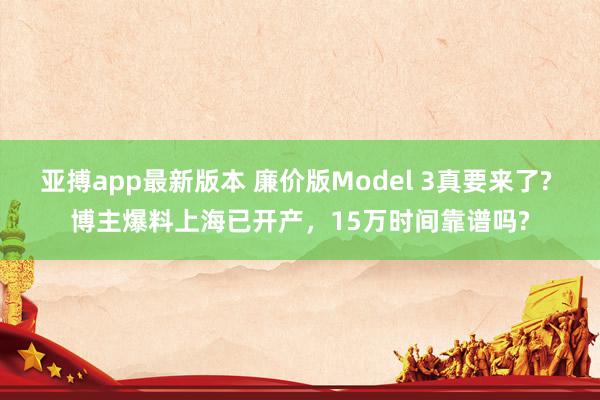 亚搏app最新版本 廉价版Model 3真要来了? 博主爆料上海已开产，15万时间靠谱吗?