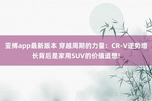 亚搏app最新版本 穿越周期的力量：CR-V逆势增长背后是家用SUV的价值追想!