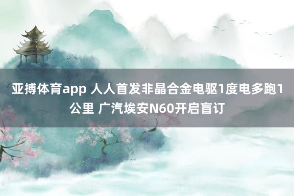 亚搏体育app 人人首发非晶合金电驱1度电多跑1公里 广汽埃安N60开启盲订