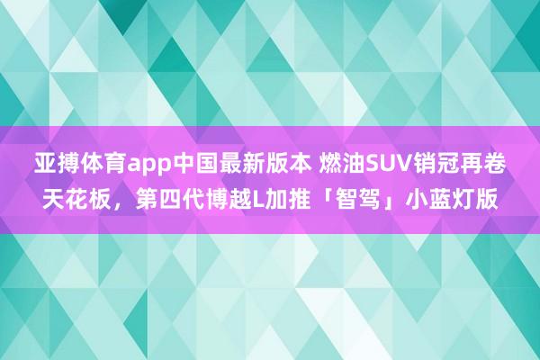 亚搏体育app中国最新版本 燃油SUV销冠再卷天花板，第四代博越L加推「智驾」小蓝灯版