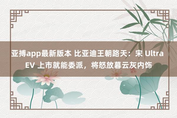 亚搏app最新版本 比亚迪王朝路天：宋 Ultra EV 上市就能委派，将怒放暮云灰内饰