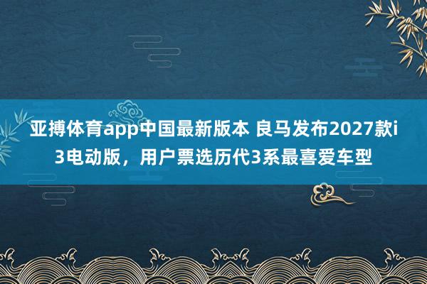 亚搏体育app中国最新版本 良马发布2027款i3电动版，用户票选历代3系最喜爱车型