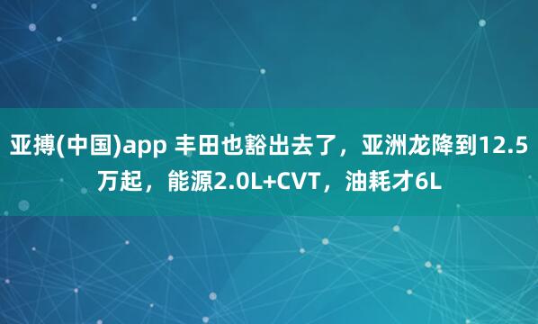 亚搏(中国)app 丰田也豁出去了，亚洲龙降到12.5万起，能源2.0L+CVT，油耗才6L