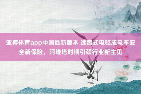 亚搏体育app中国最新版本 远离式电驱成电车安全新保险，阿维塔时期引颈行业新主见
