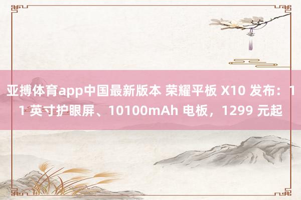 亚搏体育app中国最新版本 荣耀平板 X10 发布：11 英寸护眼屏、10100mAh 电板，1299 元起