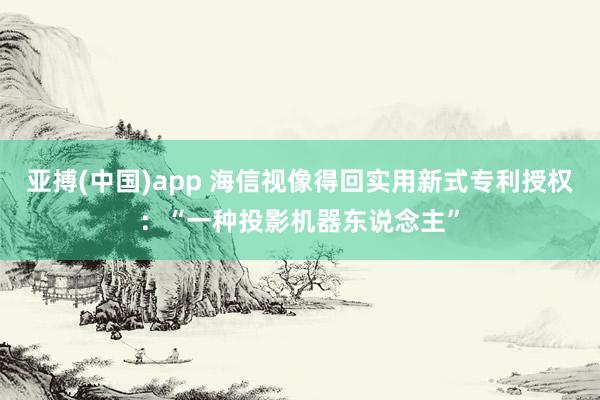 亚搏(中国)app 海信视像得回实用新式专利授权：“一种投影机器东说念主”