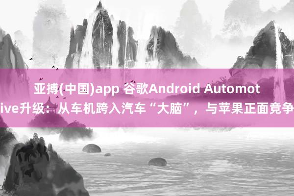 亚搏(中国)app 谷歌Android Automotive升级：从车机跨入汽车“大脑”，与苹果正面竞争