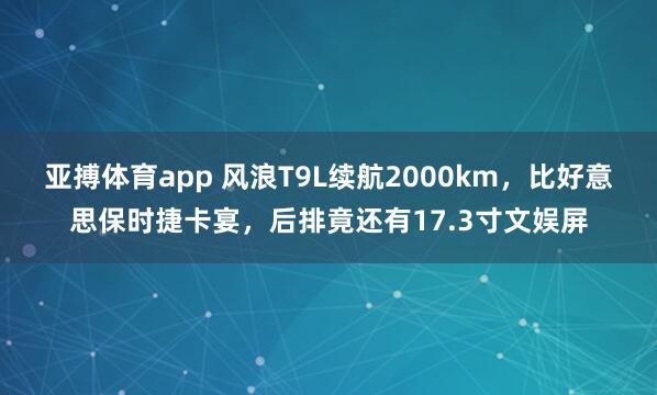亚搏体育app 风浪T9L续航2000km，比好意思保时捷卡宴，后排竟还有17.3寸文娱屏
