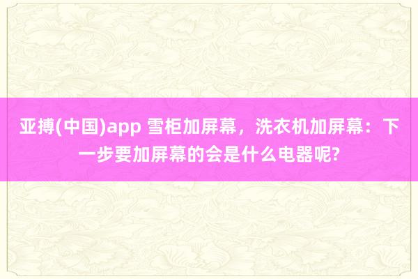 亚搏(中国)app 雪柜加屏幕，洗衣机加屏幕：下一步要加屏幕的会是什么电器呢?