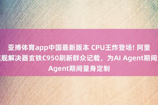亚搏体育app中国最新版本 CPU王炸登场! 阿里新一代旗舰解决器玄铁C950刷新群众记载，为AI Agent期间量身定制