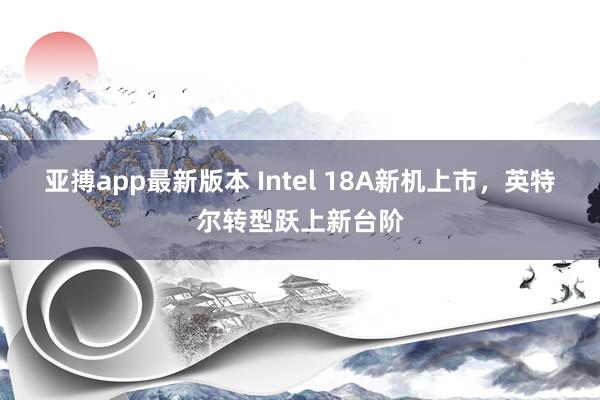 亚搏app最新版本 Intel 18A新机上市，英特尔转型跃上新台阶