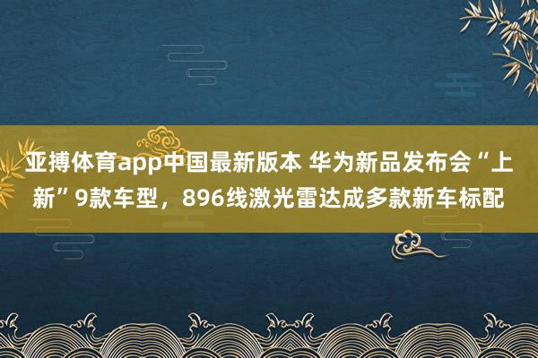亚搏体育app中国最新版本 华为新品发布会“上新”9款车型，896线激光雷达成多款新车标配