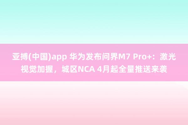 亚搏(中国)app 华为发布问界M7 Pro+：激光视觉加握，城区NCA 4月起全量推送来袭