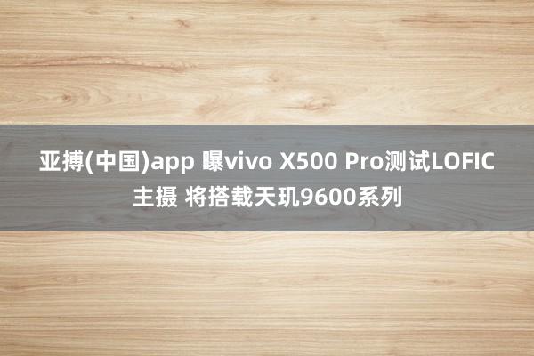 亚搏(中国)app 曝vivo X500 Pro测试LOFIC主摄 将搭载天玑9600系列
