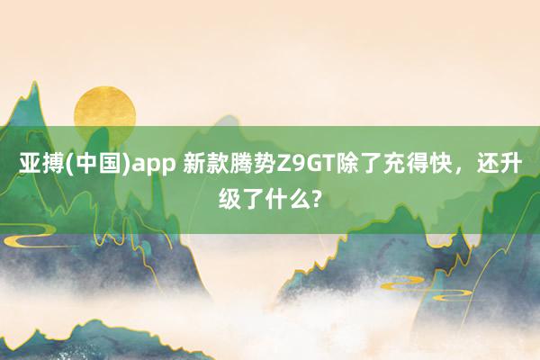 亚搏(中国)app 新款腾势Z9GT除了充得快，还升级了什么?