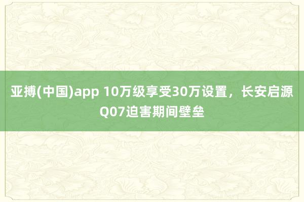 亚搏(中国)app 10万级享受30万设置，长安启源Q07迫害期间壁垒