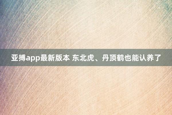 亚搏app最新版本 东北虎、丹顶鹤也能认养了