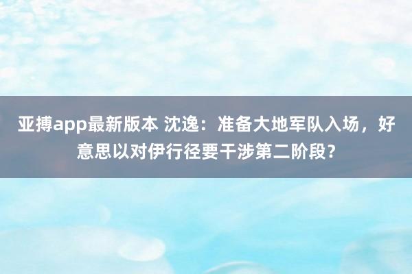 亚搏app最新版本 沈逸：准备大地军队入场，好意思以对伊行径要干涉第二阶段？