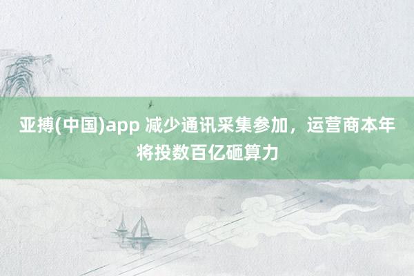 亚搏(中国)app 减少通讯采集参加，运营商本年将投数百亿砸算力