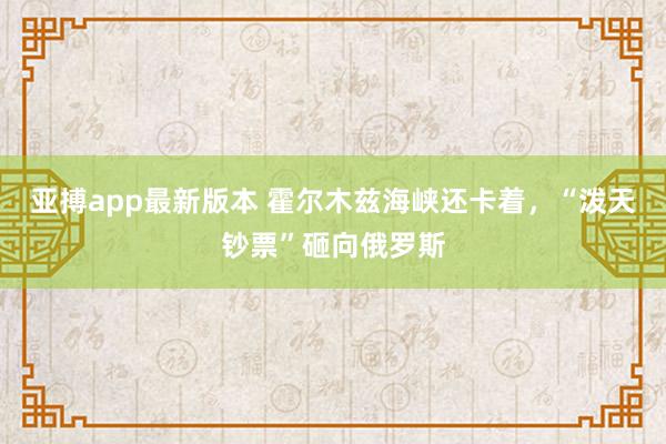 亚搏app最新版本 霍尔木兹海峡还卡着，“泼天钞票”砸向俄罗斯