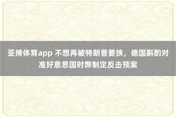 亚搏体育app 不想再被特朗普要挟，德国斟酌对准好意思国时弊制定反击预案