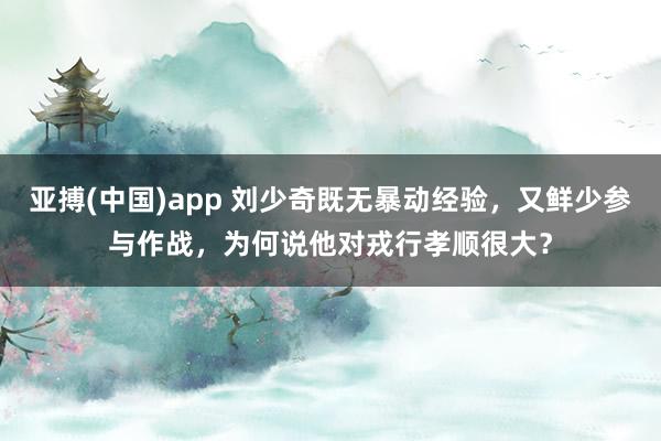亚搏(中国)app 刘少奇既无暴动经验，又鲜少参与作战，为何说他对戎行孝顺很大？