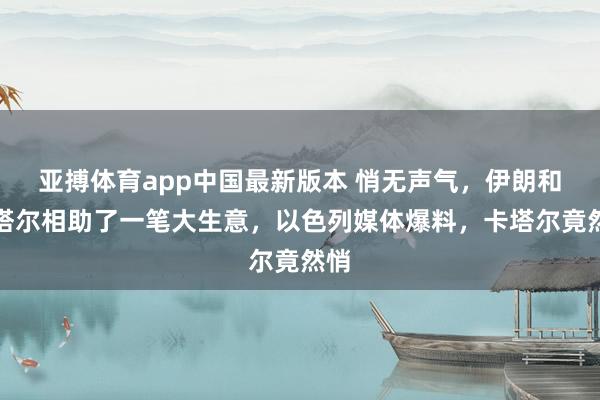 亚搏体育app中国最新版本 悄无声气，伊朗和卡塔尔相助了一笔大生意，以色列媒体爆料，卡塔尔竟然悄