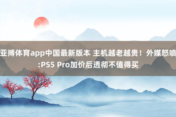 亚搏体育app中国最新版本 主机越老越贵！外媒怒喷:PS5 Pro加价后透彻不值得买