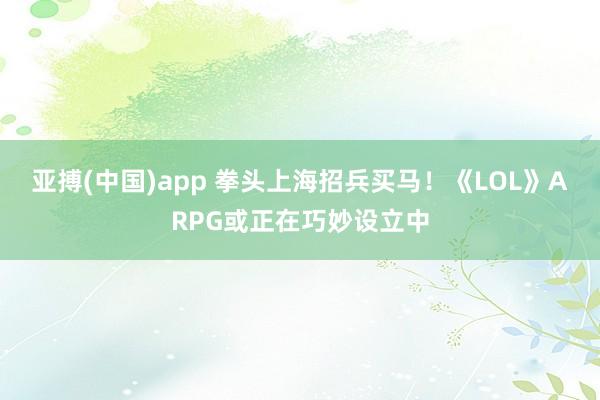 亚搏(中国)app 拳头上海招兵买马！《LOL》ARPG或正在巧妙设立中