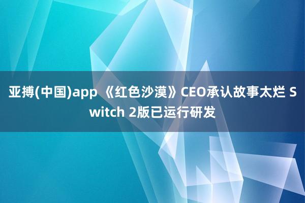 亚搏(中国)app 《红色沙漠》CEO承认故事太烂 Switch 2版已运行研发