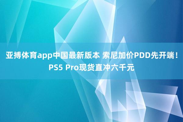亚搏体育app中国最新版本 索尼加价PDD先开端！PS5 Pro现货直冲六千元