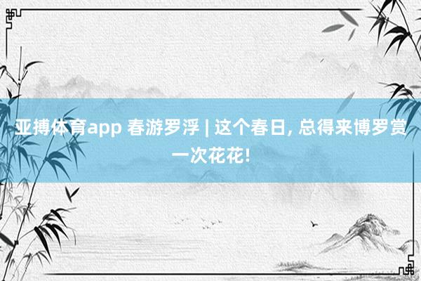 亚搏体育app 春游罗浮 | 这个春日， 总得来博罗赏一次花花!