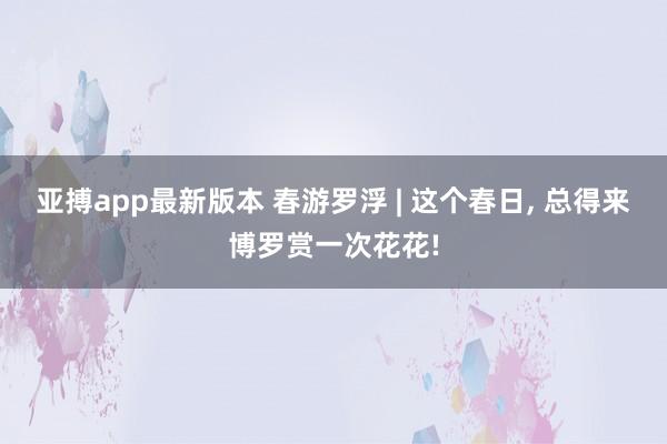 亚搏app最新版本 春游罗浮 | 这个春日， 总得来博罗赏一次花花!