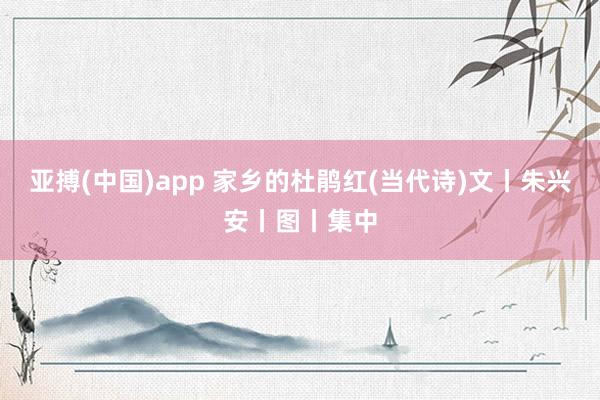 亚搏(中国)app 家乡的杜鹃红(当代诗)文丨朱兴安丨图丨集中